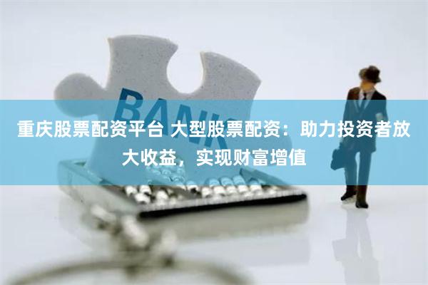 重庆股票配资平台 大型股票配资：助力投资者放大收益，实现财富增值