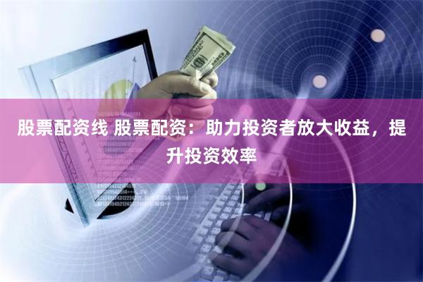 股票配资线 股票配资：助力投资者放大收益，提升投资效率