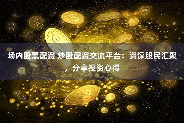 场内股票配资 炒股配资交流平台：资深股民汇聚，分享投资心得