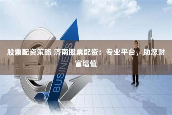 股票配资策略 济南股票配资：专业平台，助您财富增值