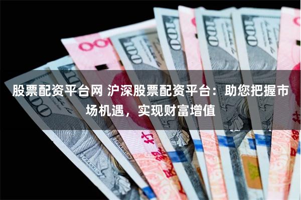 股票配资平台网 沪深股票配资平台：助您把握市场机遇，实现财富增值