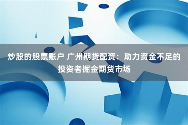 炒股的股票账户 广州期货配资：助力资金不足的投资者掘金期货市场