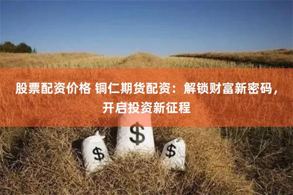 股票配资价格 铜仁期货配资：解锁财富新密码，开启投资新征程