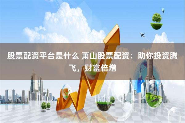 股票配资平台是什么 萧山股票配资：助你投资腾飞，财富倍增