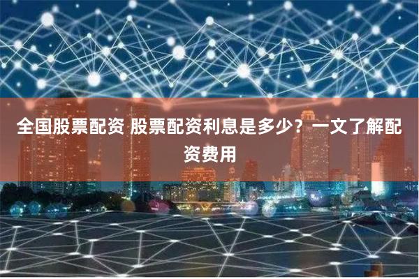 全国股票配资 股票配资利息是多少？一文了解配资费用