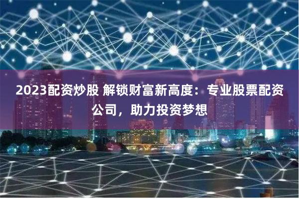 2023配资炒股 解锁财富新高度：专业股票配资公司，助力投资梦想