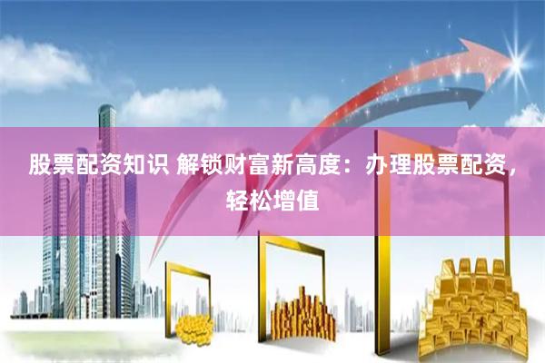 股票配资知识 解锁财富新高度：办理股票配资，轻松增值