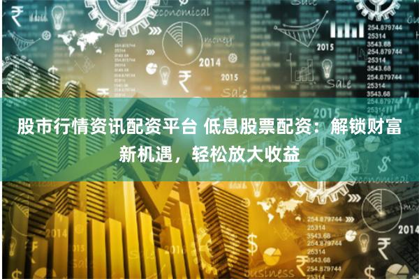 股市行情资讯配资平台 低息股票配资：解锁财富新机遇，轻松放大收益