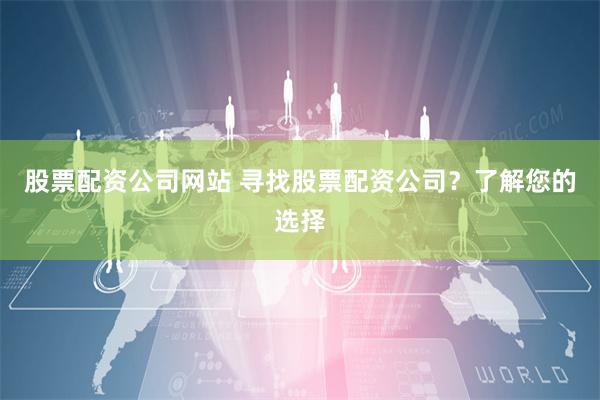 股票配资公司网站 寻找股票配资公司？了解您的选择
