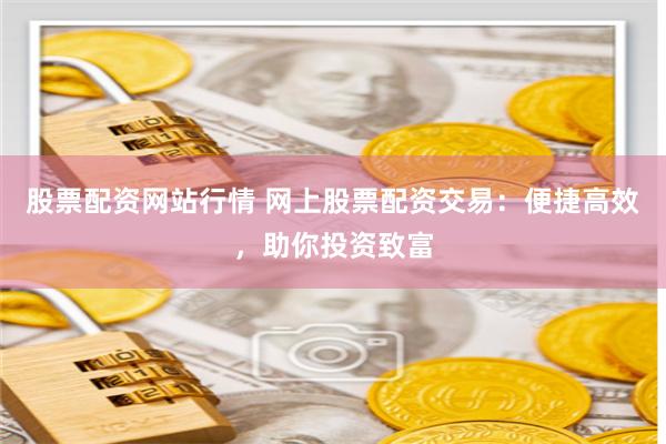 股票配资网站行情 网上股票配资交易：便捷高效，助你投资致富