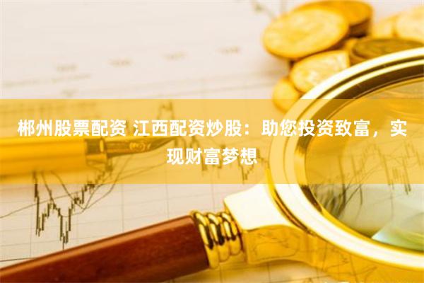 郴州股票配资 江西配资炒股：助您投资致富，实现财富梦想